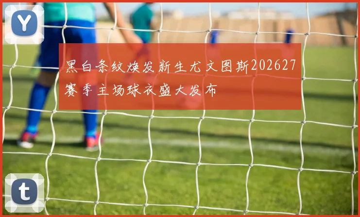 黑白条纹焕发新生尤文图斯202627赛季主场球衣盛大发布