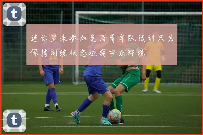 迷你罗未参加皇马青年队试训只为保持训练状态远离中东环境