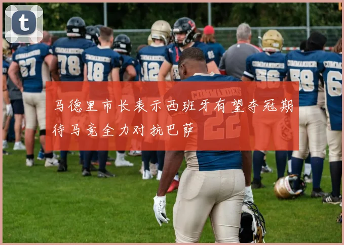 马德里市长表示西班牙有望夺冠期待马竞全力对抗巴萨