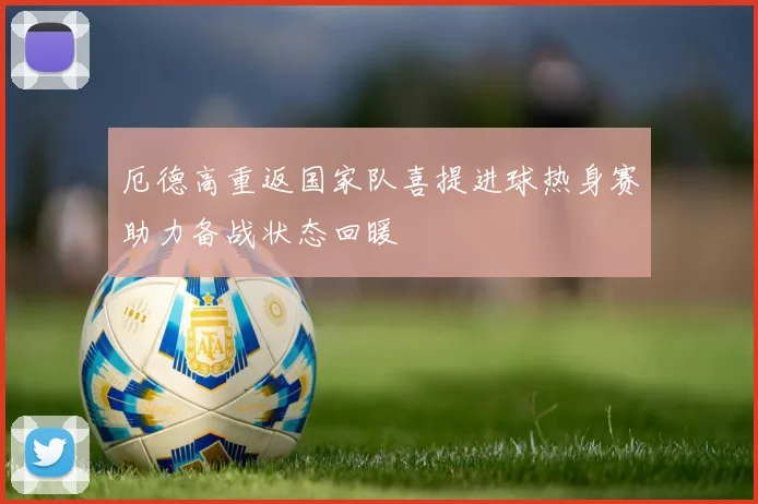 厄德高重返国家队喜提进球热身赛助力备战状态回暖