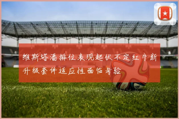 维斯塔潘排位表现起伏不定红牛新升级套件适应性面临考验