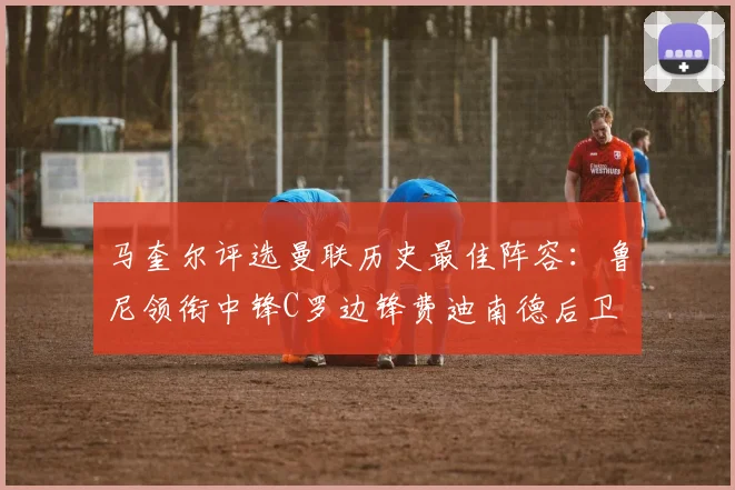 马奎尔评选曼联历史最佳阵容:鲁尼领衔中锋C罗边锋费迪南德后卫