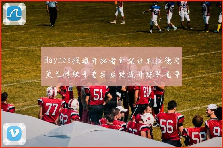 Haynes报道开拓者计划让利拉德与莫兰特联手首发后场提升球队竞争力