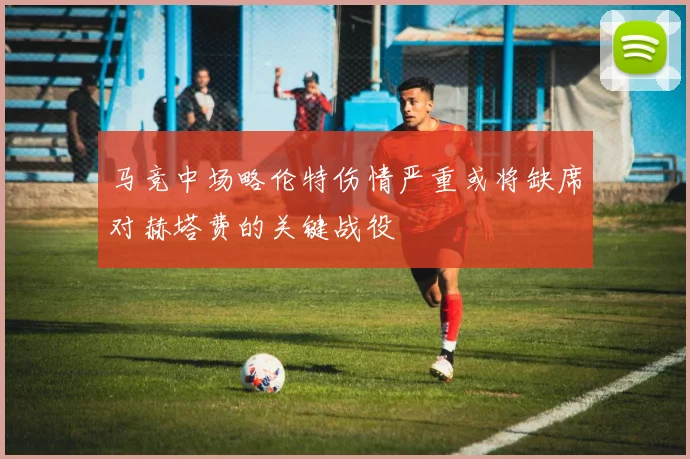 马竞中场略伦特伤情严重或将缺席对赫塔费的关键战役