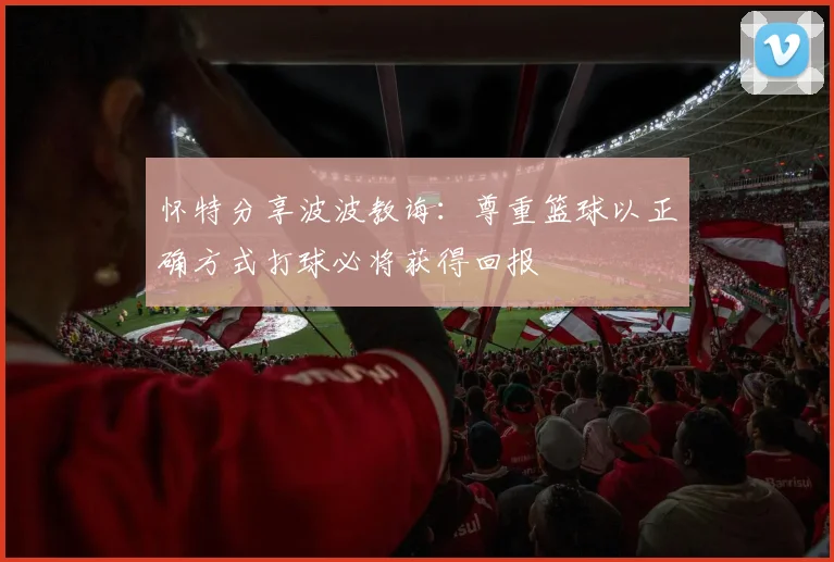 怀特分享波波教诲：尊重篮球以正确方式打球必将获得回报