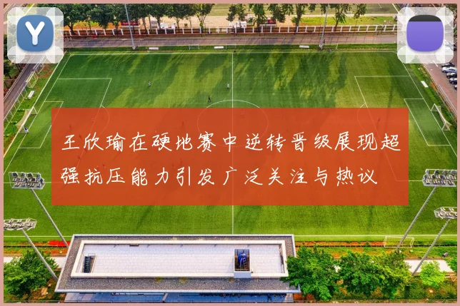 王欣瑜在硬地赛中逆转晋级展现超强抗压能力引发广泛关注与热议