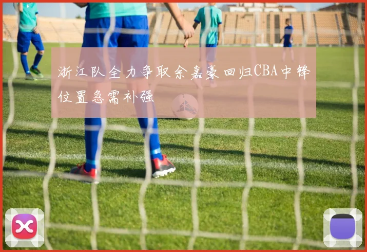 浙江队全力争取余嘉豪回归CBA中锋位置急需补强