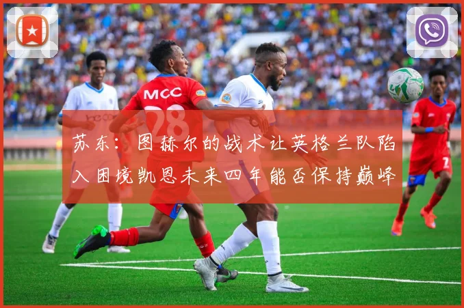 苏东：图赫尔的战术让英格兰队陷入困境凯恩未来四年能否保持巅峰状态