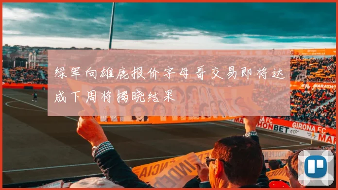 绿军向雄鹿报价字母哥交易即将达成下周将揭晓结果