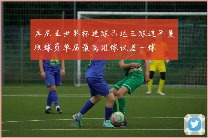 库尼亚世界杯进球已达三球追平曼联球员单届最高进球仅差一球