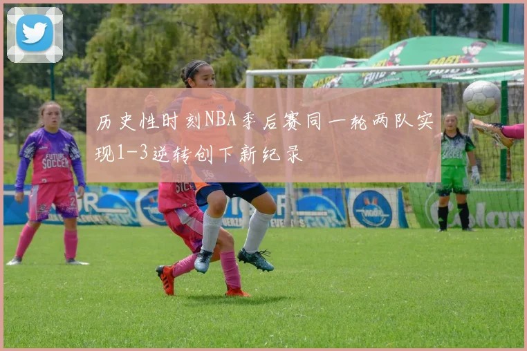 历史性时刻NBA季后赛同一轮两队实现1-3逆转创下新纪录