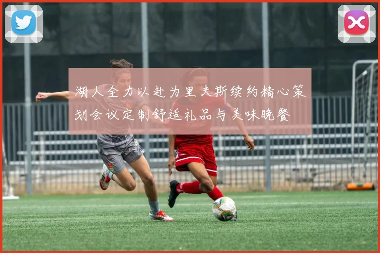 湖人全力以赴为里夫斯续约精心策划会议定制舒适礼品与美味晚餐