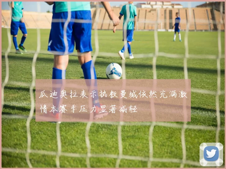 瓜迪奥拉表示执教曼城依然充满激情本赛季压力显著减轻