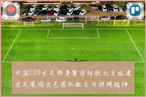 中国U20女足热身赛逆转胜北京城建女足展现出色团队配合与拼搏精神