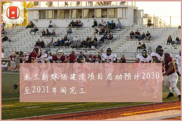 米兰新球场建设项目启动预计2030至2031年间完工