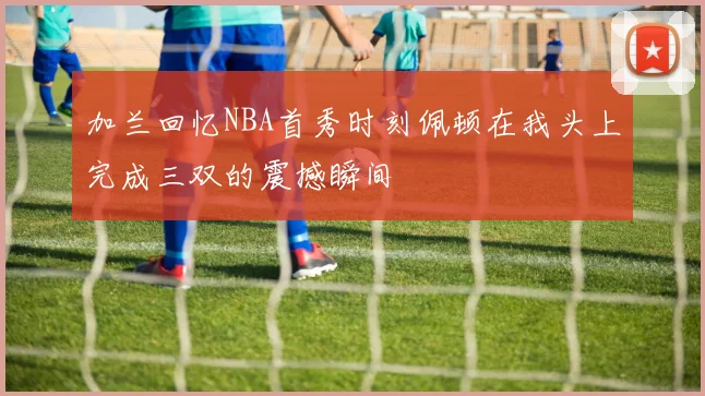 加兰回忆NBA首秀时刻佩顿在我头上完成三双的震撼瞬间