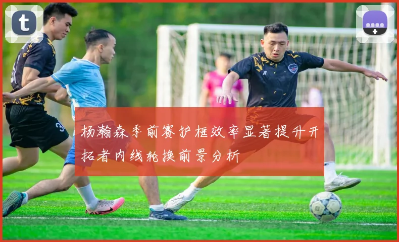 杨瀚森季前赛护框效率显著提升开拓者内线轮换前景分析