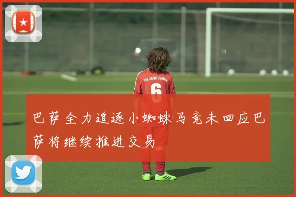巴萨全力追逐小蜘蛛马竞未回应巴萨将继续推进交易