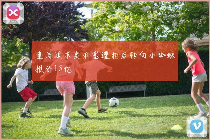 皇马追求奥利塞遭拒后转向小蜘蛛报价15亿