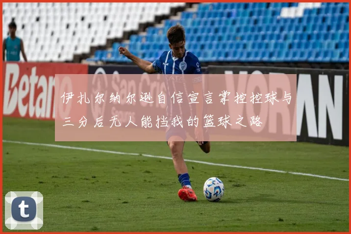 伊扎尔纳尔逊自信宣言掌控控球与三分后无人能挡我的篮球之路